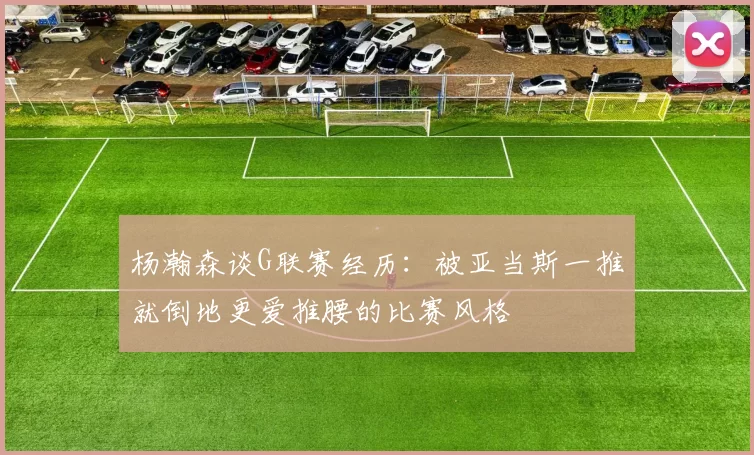 杨瀚森谈G联赛经历：被亚当斯一推就倒地更爱推腰的比赛风格