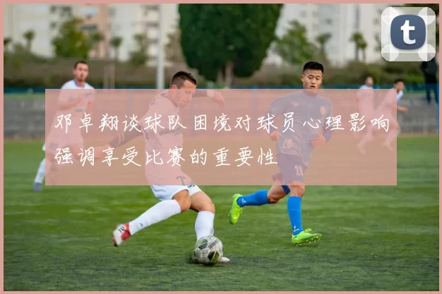 邓卓翔谈球队困境对球员心理影响强调享受比赛的重要性