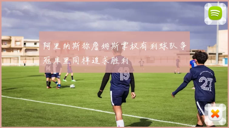 阿里纳斯称詹姆斯掌权有利球队争冠库里同样追求胜利