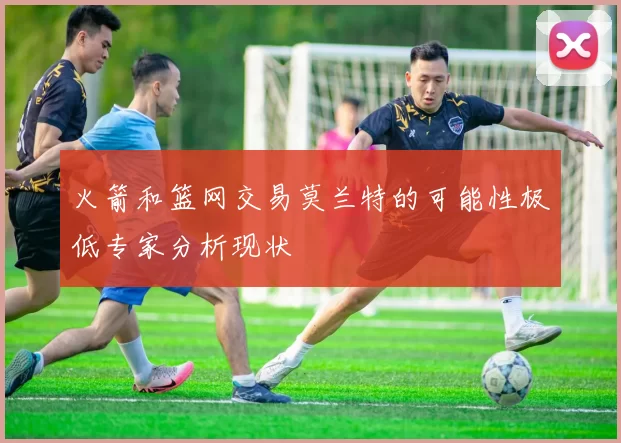 火箭和篮网交易莫兰特的可能性极低专家分析现状
