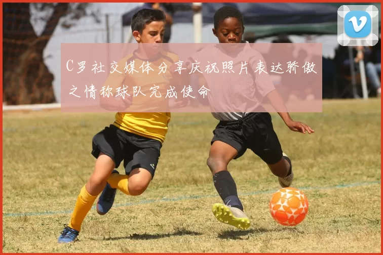 C罗社交媒体分享庆祝照片表达骄傲之情称球队完成使命
