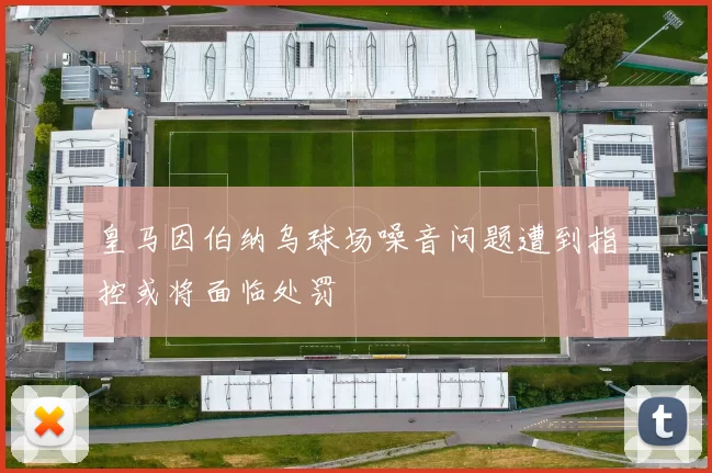 皇马因伯纳乌球场噪音问题遭到指控或将面临处罚